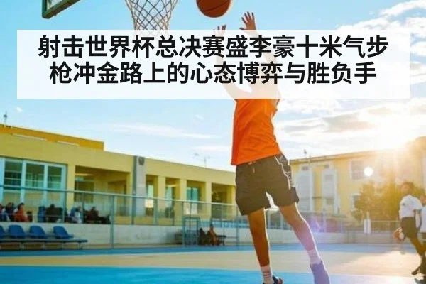 射击世界杯总决赛盛李豪十米气步枪冲金路上的心态博弈与胜负手 - kaiyun