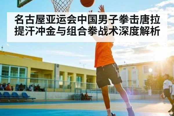 名古屋亚运会中国男子拳击唐拉提汗冲金与组合拳战术深度解析 - kaiyun